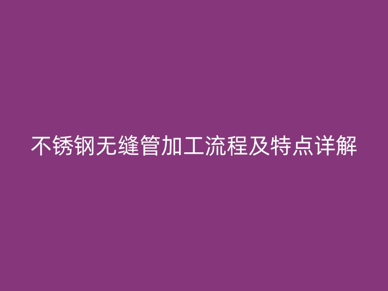 不锈钢无缝管加工流程及特点详解