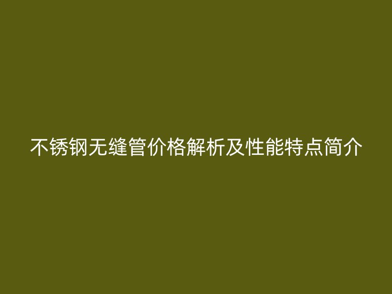 不锈钢无缝管价格解析及性能特点简介