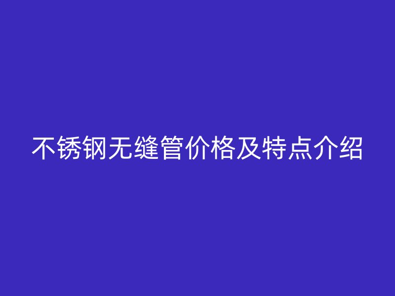 不锈钢无缝管价格及特点介绍