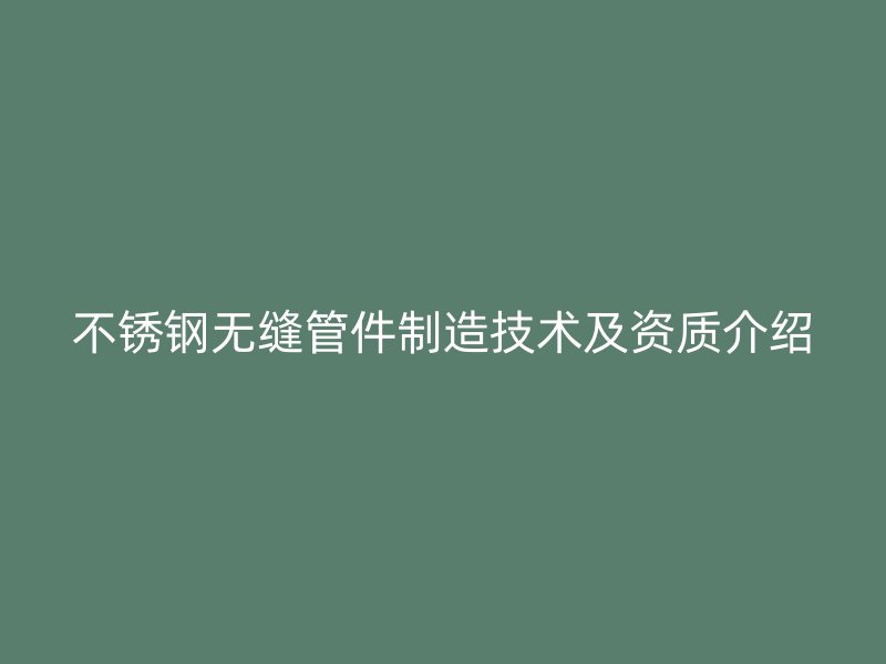 不锈钢无缝管件制造技术及资质介绍