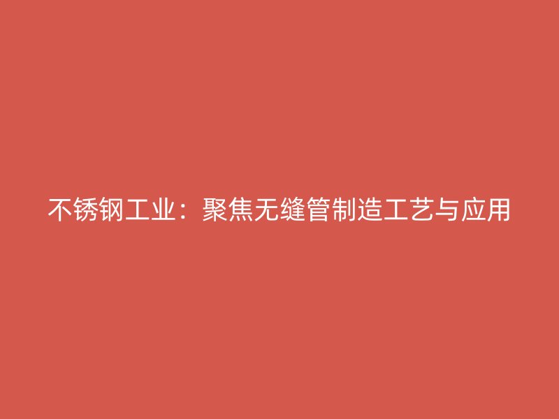 不锈钢工业：聚焦无缝管制造工艺与应用