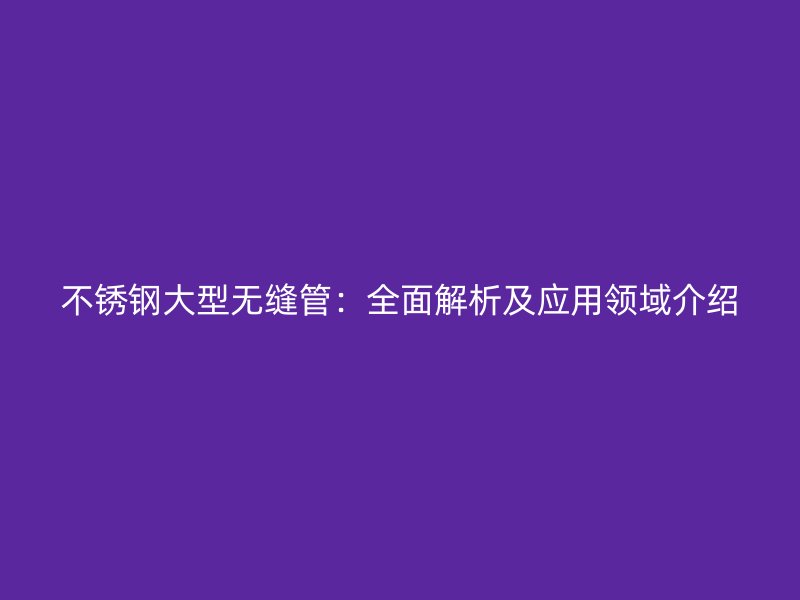 不锈钢大型无缝管：全面解析及应用领域介绍