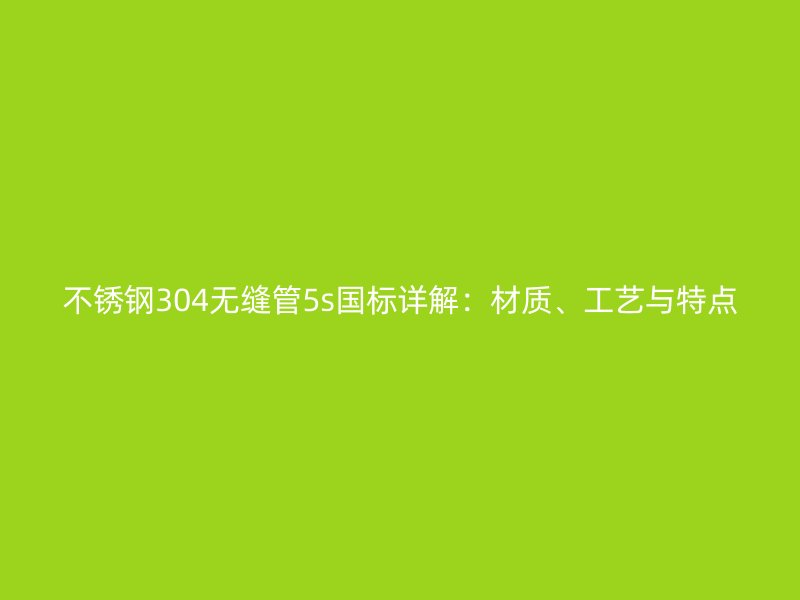 不锈钢304无缝管5s国标详解：材质、工艺与特点