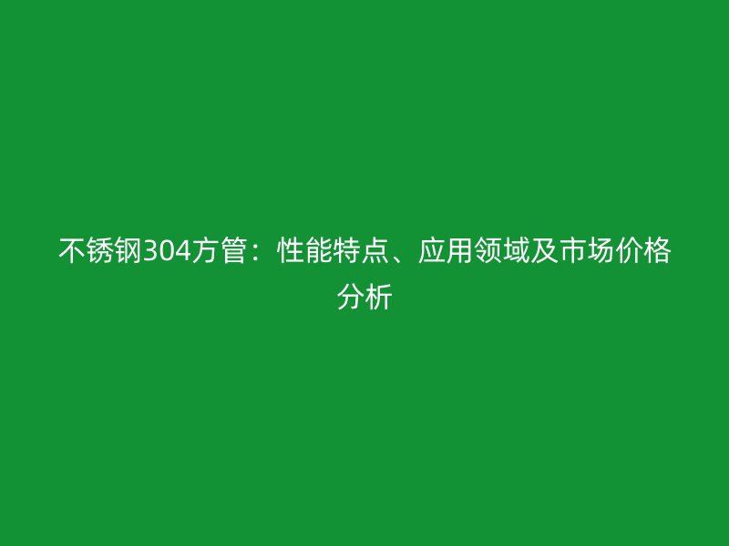 不锈钢304方管：性能特点、应用领域及市场价格分析