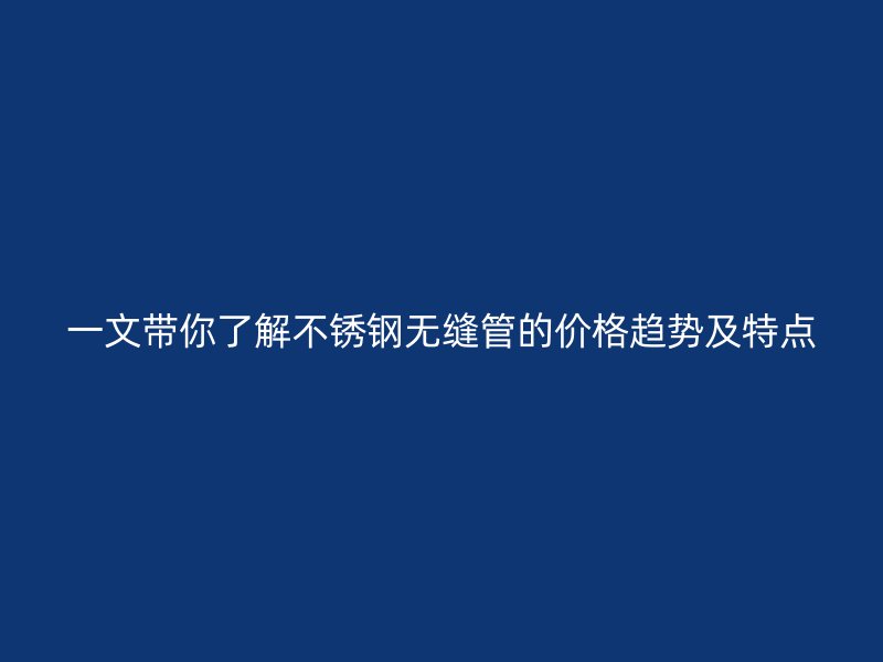 一文带你了解不锈钢无缝管的价格趋势及特点