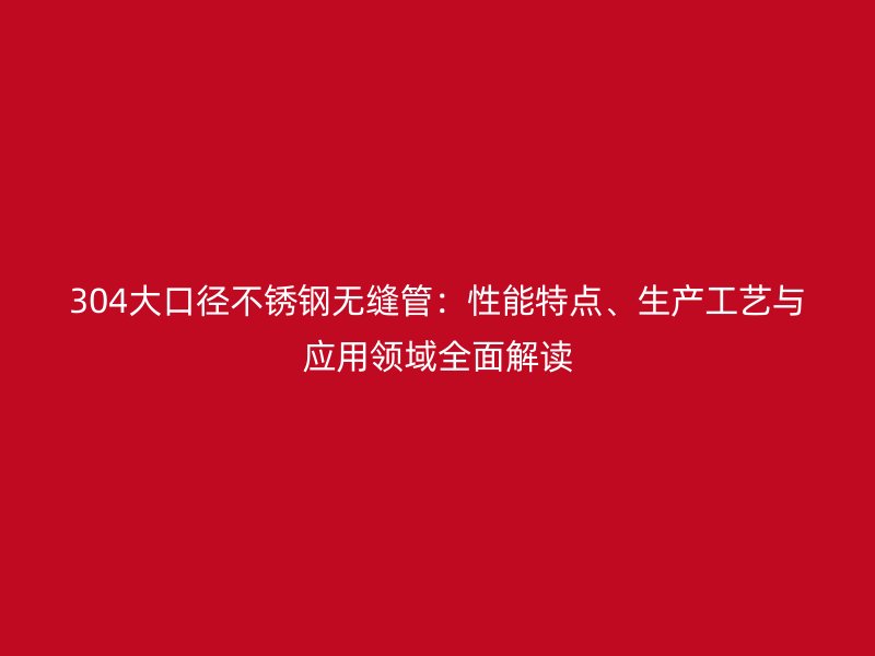 304大口径不锈钢无缝管：性能特点、生产工艺与应用领域全面解读