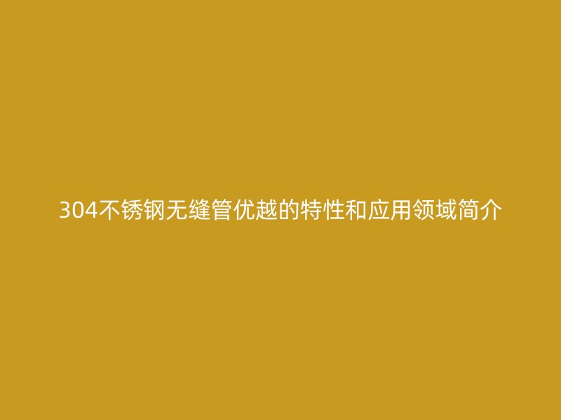304不锈钢无缝管优越的特性和应用领域简介