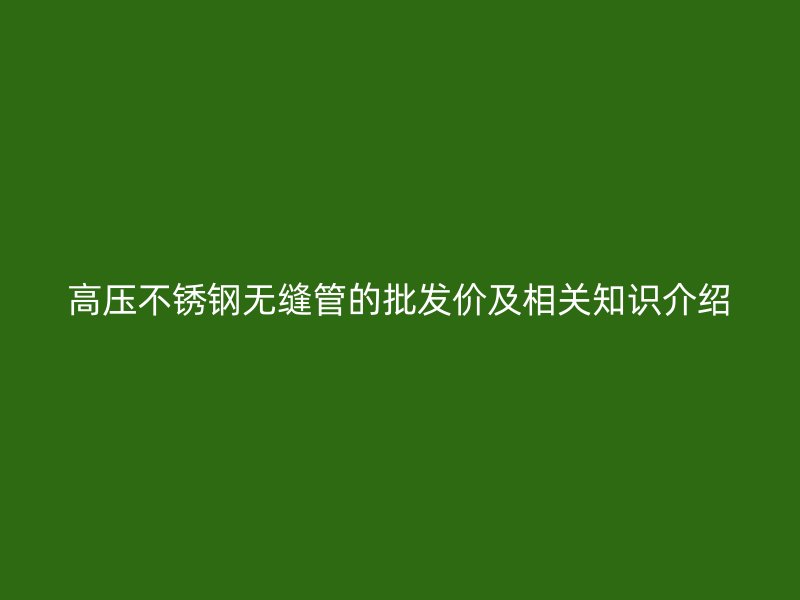 高压不锈钢无缝管的批发价及相关知识介绍