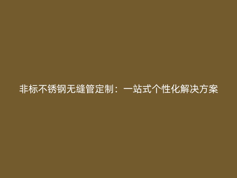 非标不锈钢无缝管定制：一站式个性化解决方案