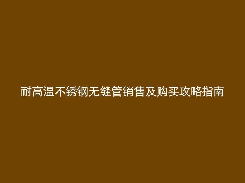 耐高温不锈钢无缝管销售及购买攻略指南