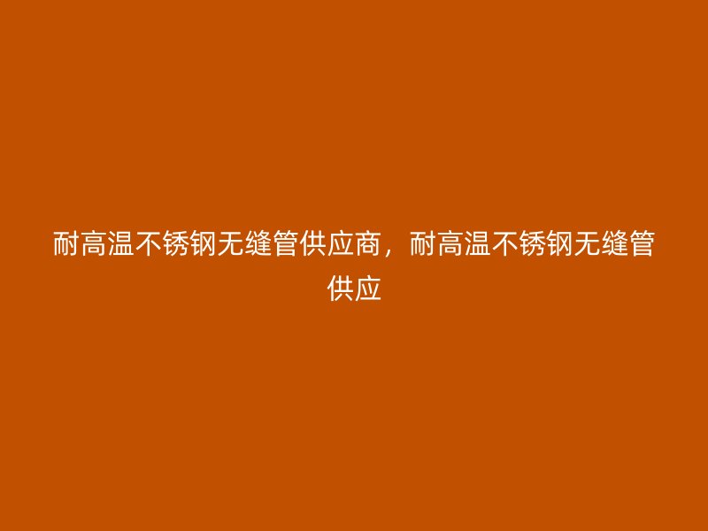 耐高温不锈钢无缝管供应商，耐高温不锈钢无缝管供应