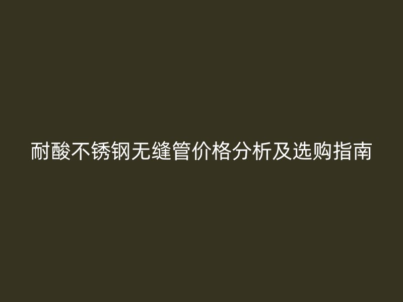 耐酸不锈钢无缝管价格分析及选购指南