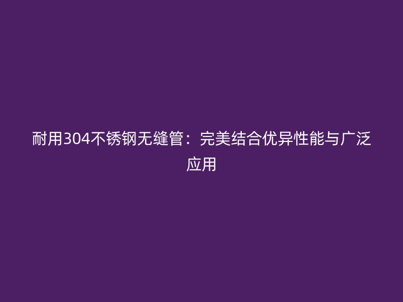 耐用304不锈钢无缝管：完美结合优异性能与广泛应用