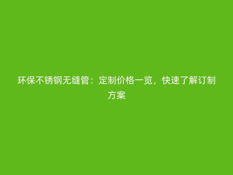 环保不锈钢无缝管：定制价格一览，快速了解订制方案
