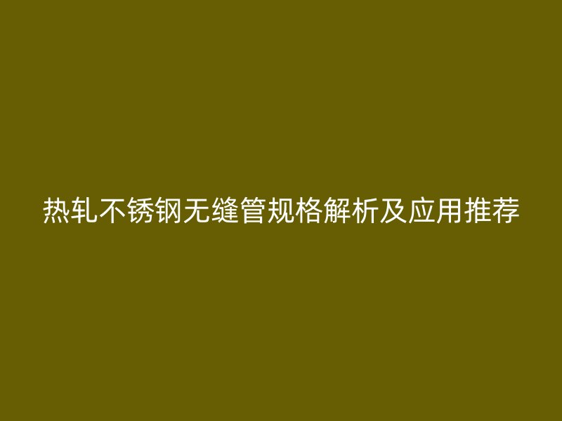 热轧不锈钢无缝管规格解析及应用推荐