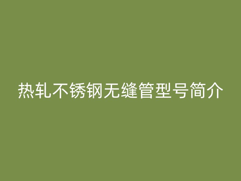 热轧不锈钢无缝管型号简介