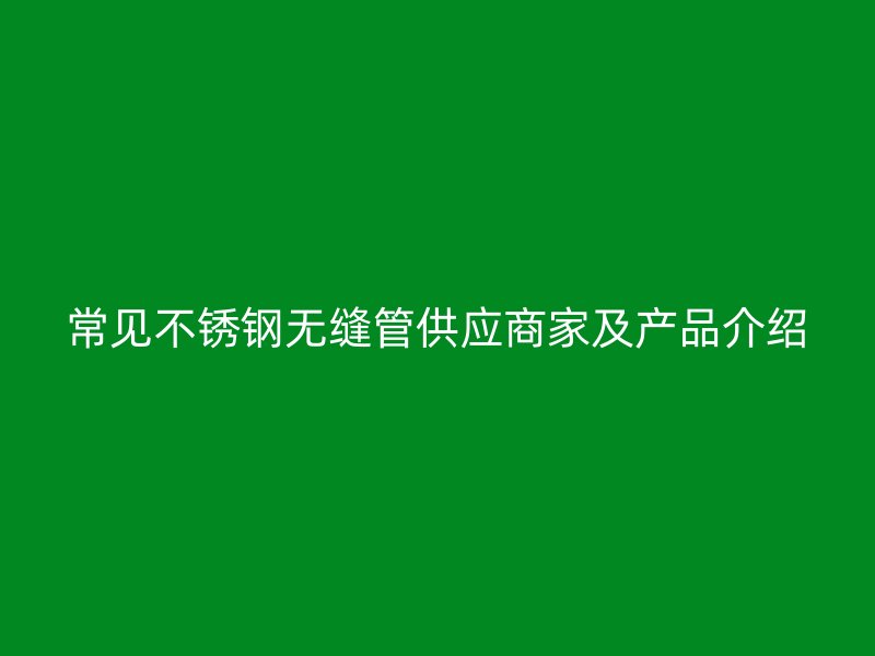 常见不锈钢无缝管供应商家及产品介绍