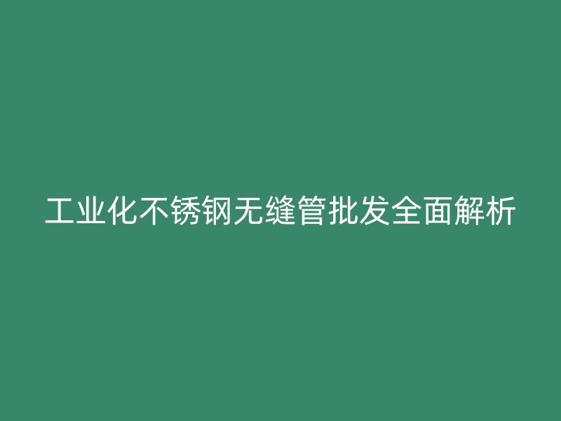 工业化不锈钢无缝管批发全面解析