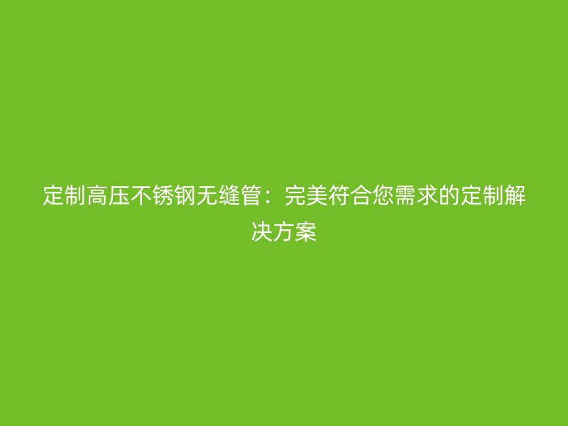 定制高压不锈钢无缝管：完美符合您需求的定制解决方案