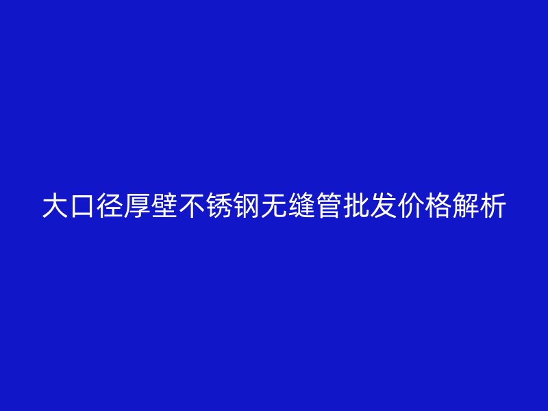 大口径厚壁不锈钢无缝管批发价格解析