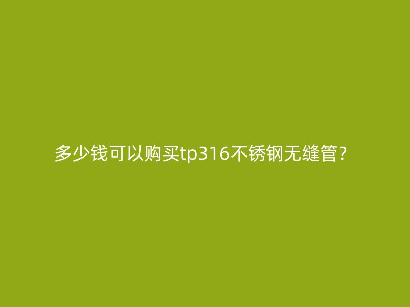 多少钱可以购买tp316不锈钢无缝管？
