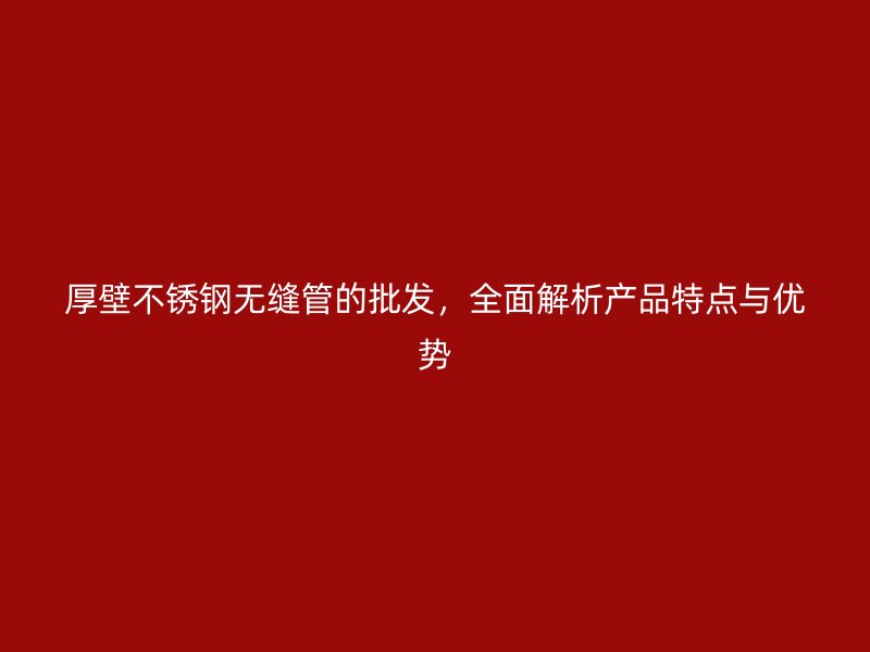 厚壁不锈钢无缝管的批发，全面解析产品特点与优势
