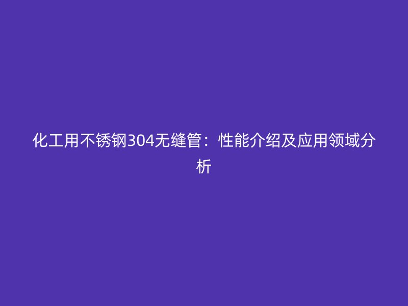 化工用不锈钢304无缝管：性能介绍及应用领域分析