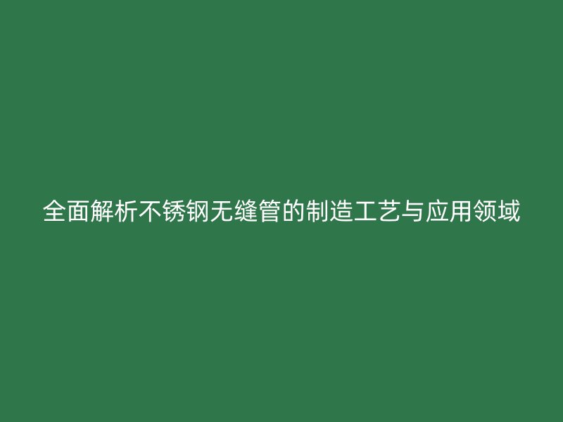 全面解析不锈钢无缝管的制造工艺与应用领域