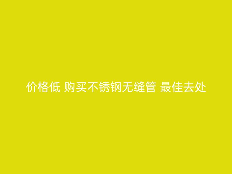 价格低 购买不锈钢无缝管 最佳去处