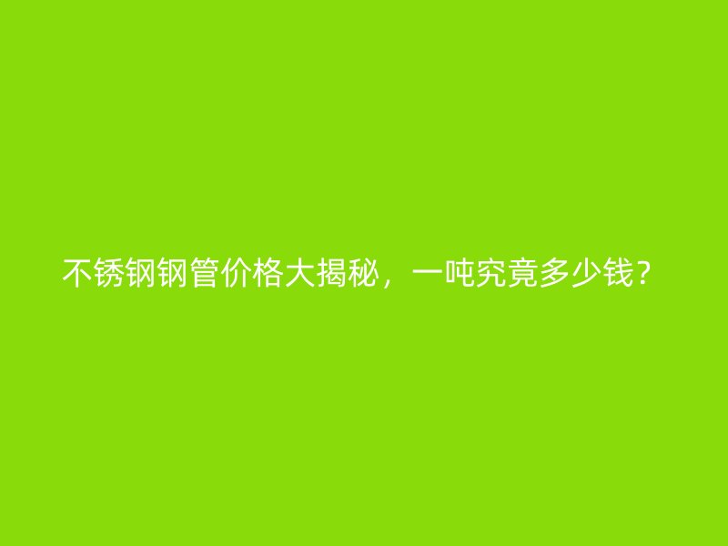 不锈钢钢管价格大揭秘，一吨究竟多少钱？