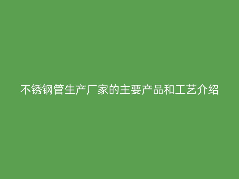 不锈钢管生产厂家的主要产品和工艺介绍
