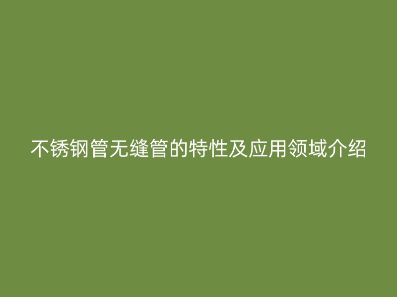 不锈钢管无缝管的特性及应用领域介绍