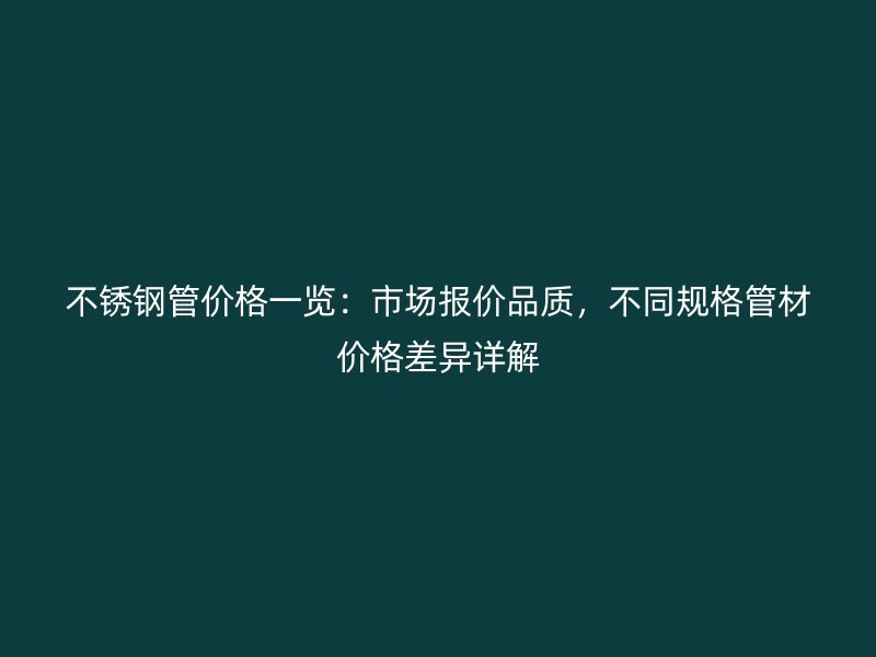 不锈钢管价格一览：市场报价品质，不同规格管材价格差异详解