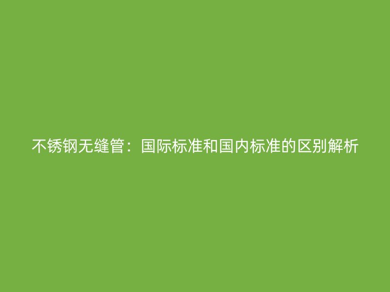 不锈钢无缝管：国际标准和国内标准的区别解析