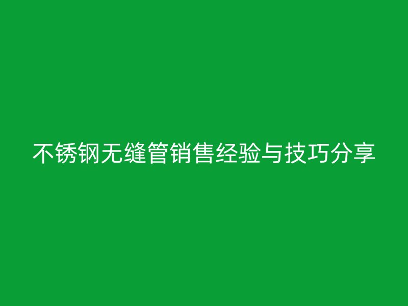 不锈钢无缝管销售经验与技巧分享