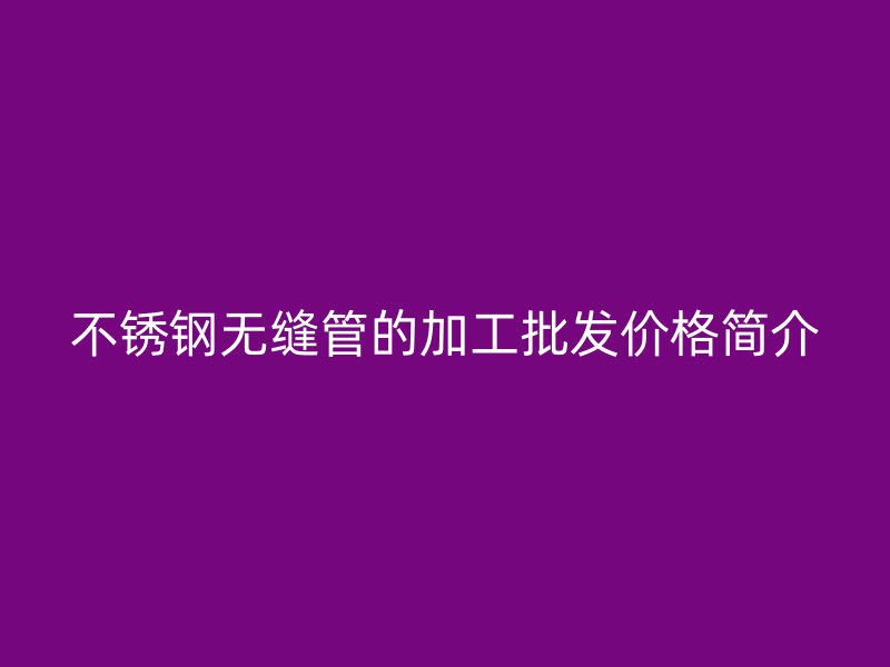 不锈钢无缝管的加工批发价格简介
