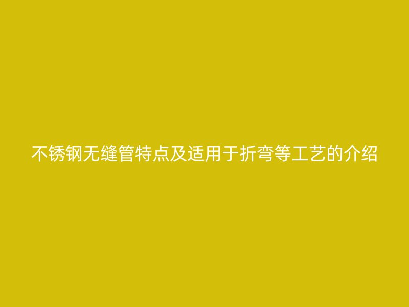 不锈钢无缝管特点及适用于折弯等工艺的介绍