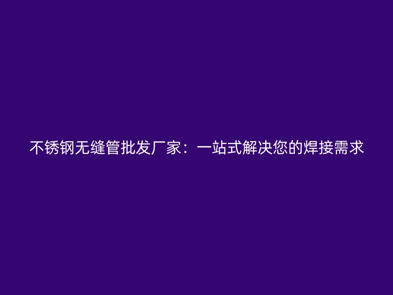 不锈钢无缝管批发厂家：一站式解决您的焊接需求
