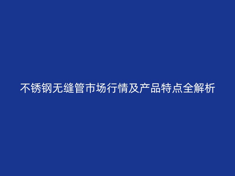 不锈钢无缝管市场行情及产品特点全解析