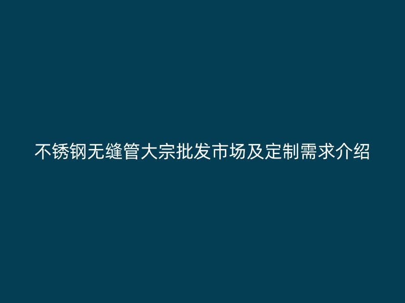 不锈钢无缝管大宗批发市场及定制需求介绍