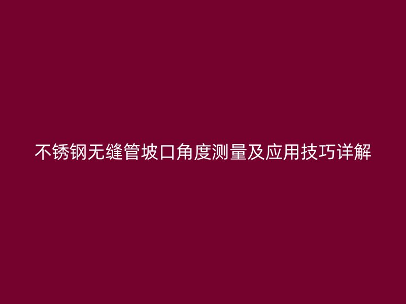 不锈钢无缝管坡口角度测量及应用技巧详解