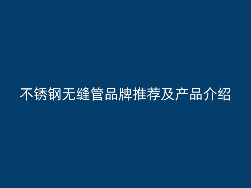 不锈钢无缝管品牌推荐及产品介绍