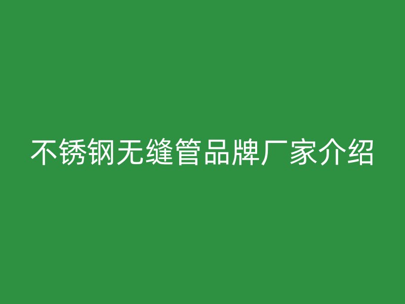 不锈钢无缝管品牌厂家介绍