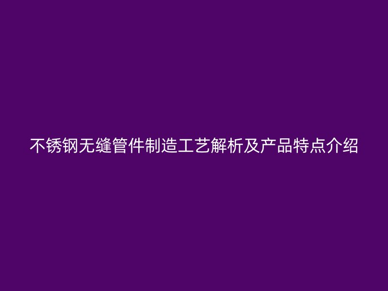 不锈钢无缝管件制造工艺解析及产品特点介绍