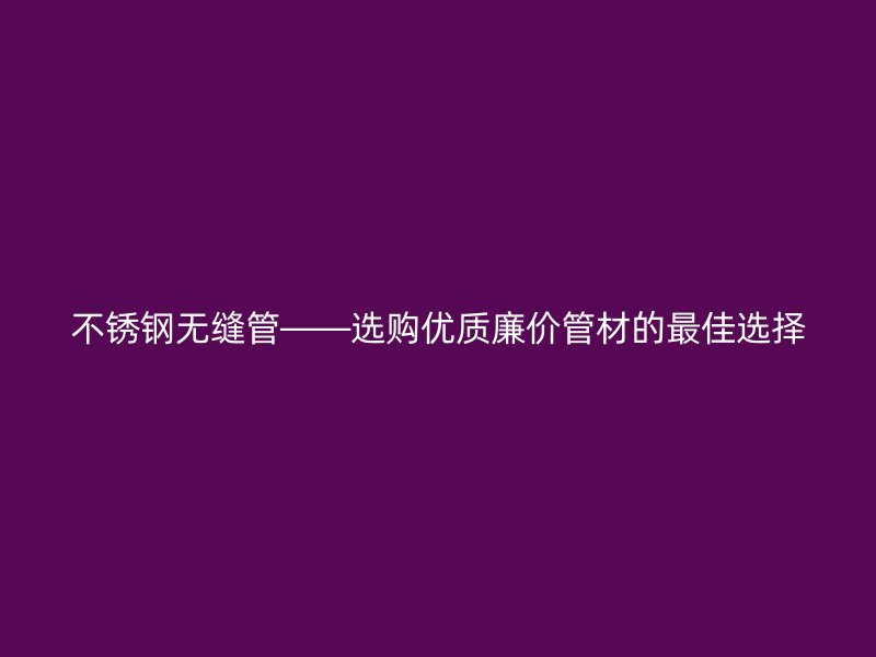 不锈钢无缝管——选购优质廉价管材的最佳选择