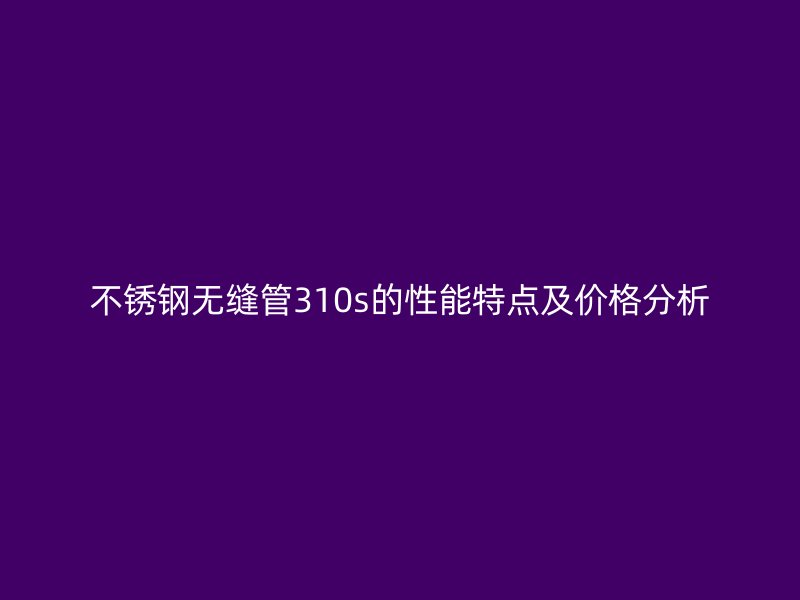 不锈钢无缝管310s的性能特点及价格分析