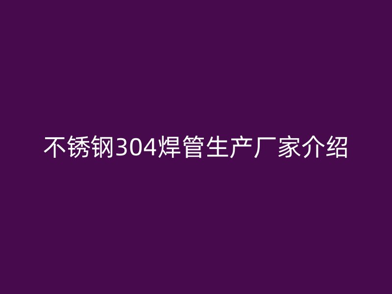 不锈钢304焊管生产厂家介绍