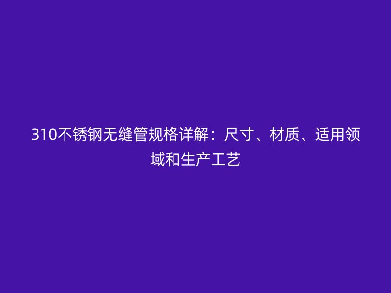 310不锈钢无缝管规格详解：尺寸、材质、适用领域和生产工艺