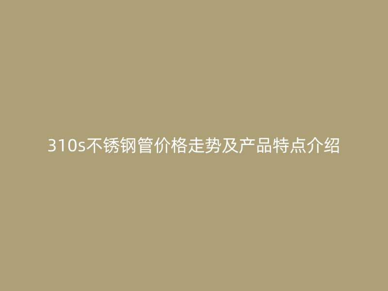 310s不锈钢管价格走势及产品特点介绍