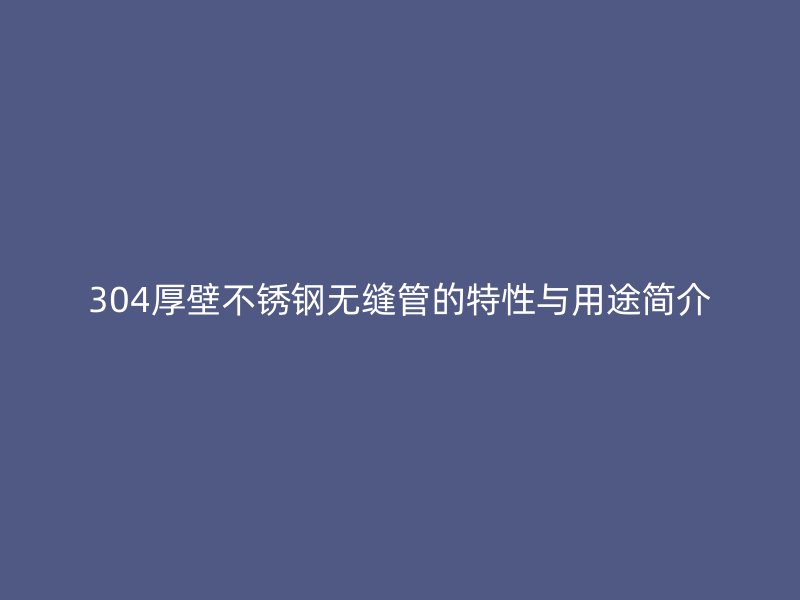 304厚壁不锈钢无缝管的特性与用途简介
